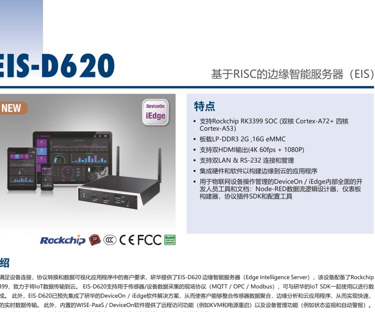 研華EIS-D620 研華EIS-D620，邊緣計算系統(tǒng)網(wǎng)關(guān)，基于Rockchip RK3399處理器，板載2GB內(nèi)存，16GB eMMC 存儲，低功耗邊緣智能設備，具備豐富擴展接口 2 x LAN，1 x COM，1 x USB，2 x HDMI等，體積非常小巧，適用于邊緣設備控制及數(shù)據(jù)采集等應用場景。